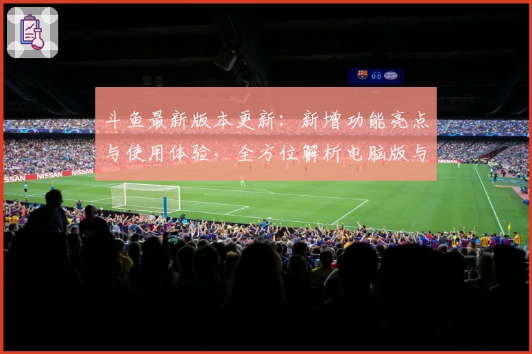 斗鱼最新版本更新:新增功能亮点与使用体验,全方位解析电脑版与网页版区别