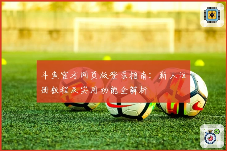 斗鱼官方网页版登录指南：新人注册教程及实用功能全解析