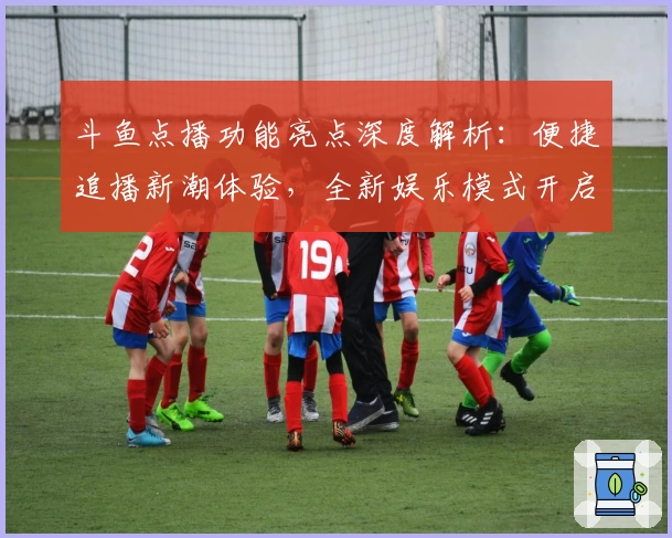 斗鱼点播功能亮点深度解析：便捷追播新潮体验，全新娱乐模式开启