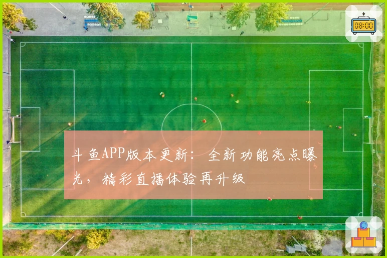 斗鱼APP版本更新：全新功能亮点曝光，精彩直播体验再升级