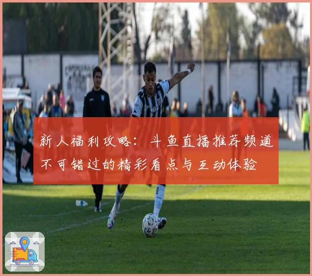 新人福利攻略：斗鱼直播推荐频道不可错过的精彩看点与互动体验