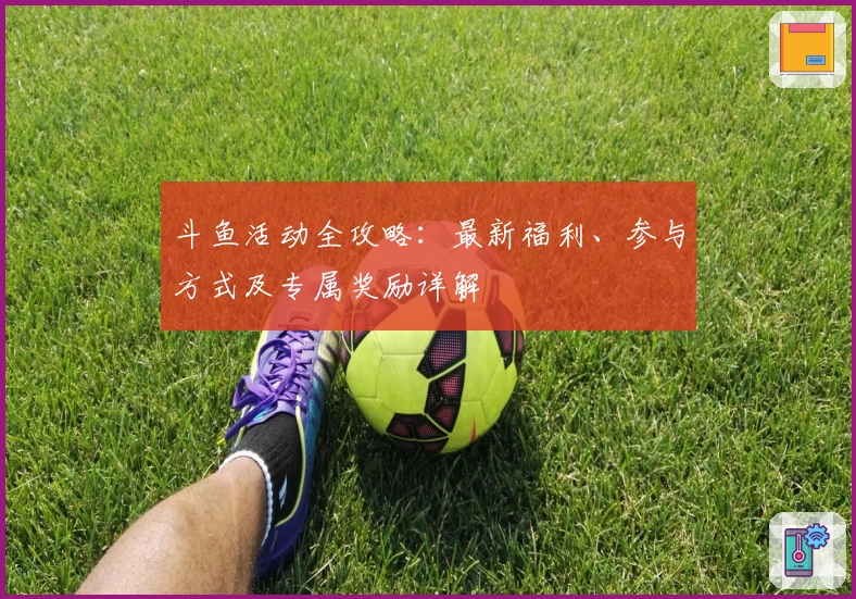 斗鱼活动全攻略:最新福利、参与方式及专属奖励详解
