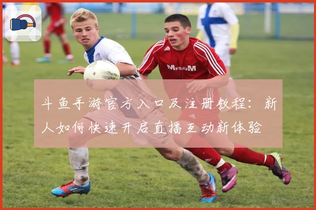 斗鱼手游官方入口及注册教程：新人如何快速开启直播互动新体验