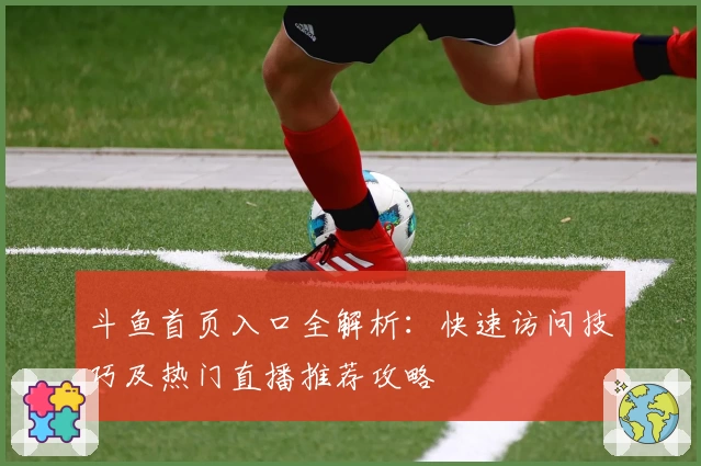 斗鱼首页入口全解析：快速访问技巧及热门直播推荐攻略