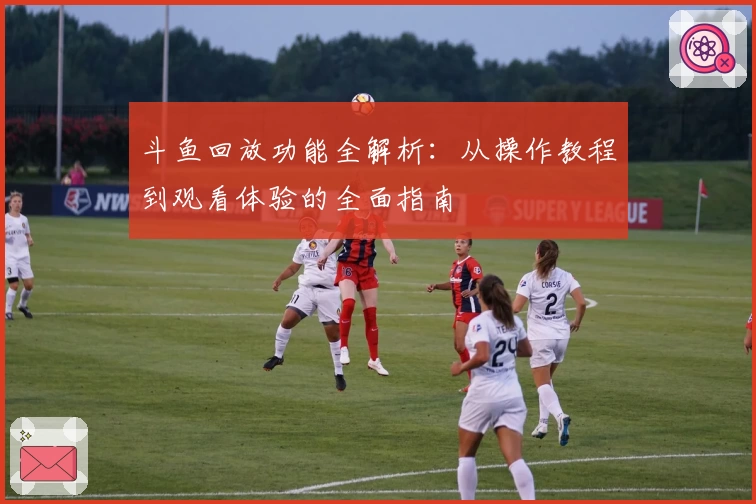 斗鱼回放功能全解析:从操作教程到观看体验的全面指南