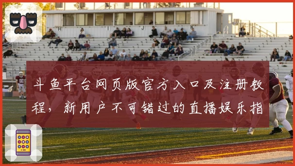 斗鱼平台网页版官方入口及注册教程,新用户不可错过的直播娱乐指南