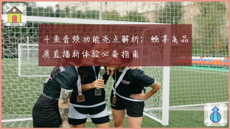 斗鱼音频功能亮点解析：畅享高品质直播新体验必备指南