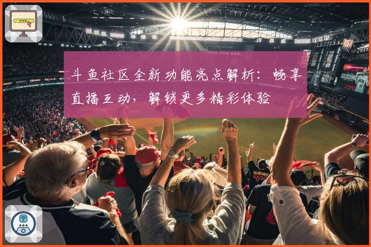 斗鱼社区全新功能亮点解析:畅享直播互动,解锁更多精彩体验