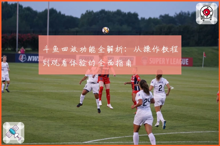 斗鱼回放功能全解析:从操作教程到观看体验的全面指南