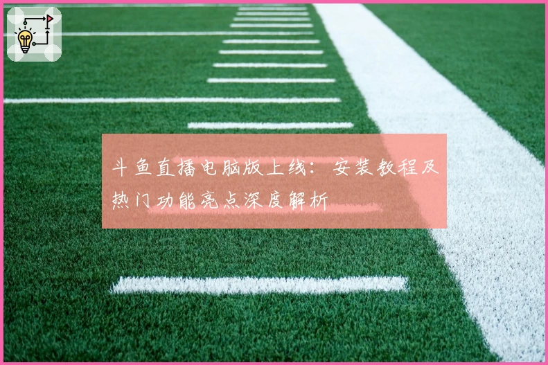 斗鱼直播电脑版上线：安装教程及热门功能亮点深度解析