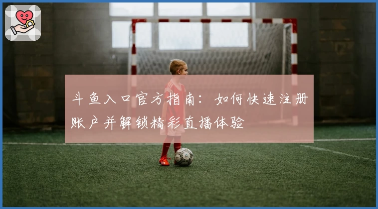 斗鱼入口官方指南：如何快速注册账户并解锁精彩直播体验