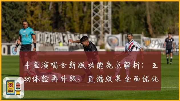 斗鱼演唱会新版功能亮点解析：互动体验再升级，直播效果全面优化