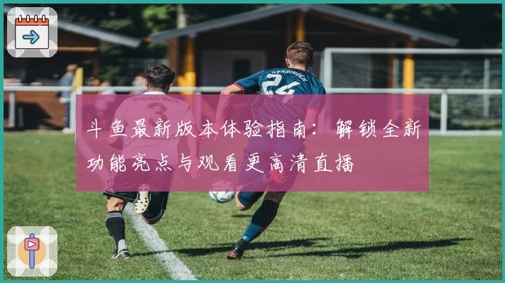 斗鱼最新版本体验指南：解锁全新功能亮点与观看更高清直播