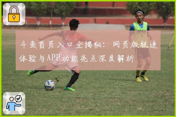 斗鱼首页入口全揭秘：网页版极速体验与APP功能亮点深度解析