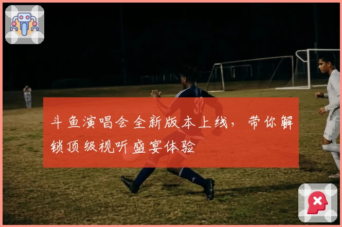 斗鱼演唱会全新版本上线，带你解锁顶级视听盛宴体验