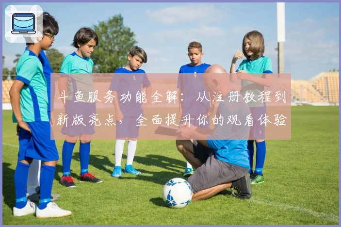 斗鱼服务功能全解：从注册教程到新版亮点，全面提升你的观看体验