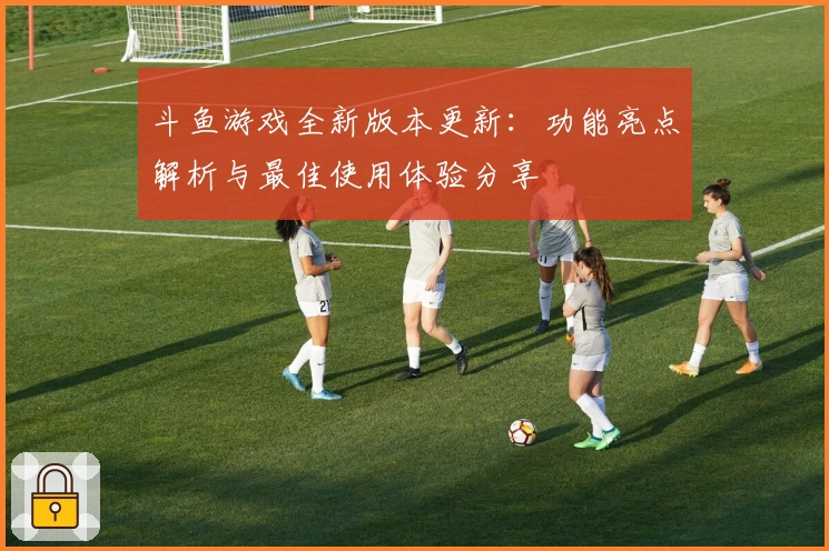 斗鱼游戏全新版本更新:功能亮点解析与最佳使用体验分享