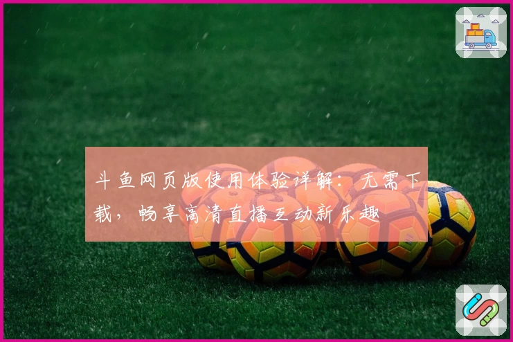 斗鱼网页版使用体验详解：无需下载，畅享高清直播互动新乐趣