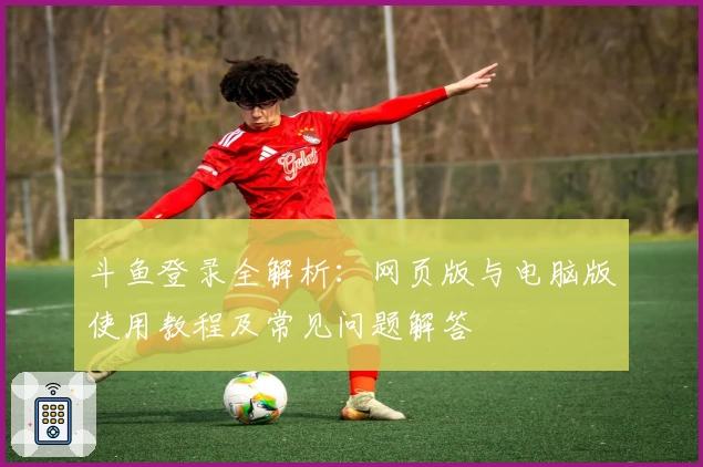 斗鱼登录全解析：网页版与电脑版使用教程及常见问题解答
