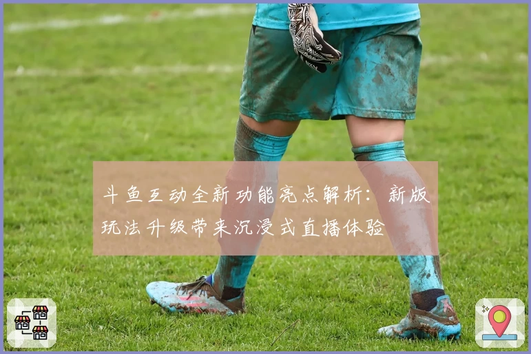 斗鱼互动全新功能亮点解析：新版玩法升级带来沉浸式直播体验