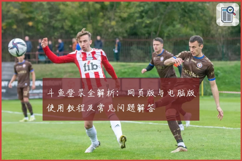 斗鱼登录全解析：网页版与电脑版使用教程及常见问题解答