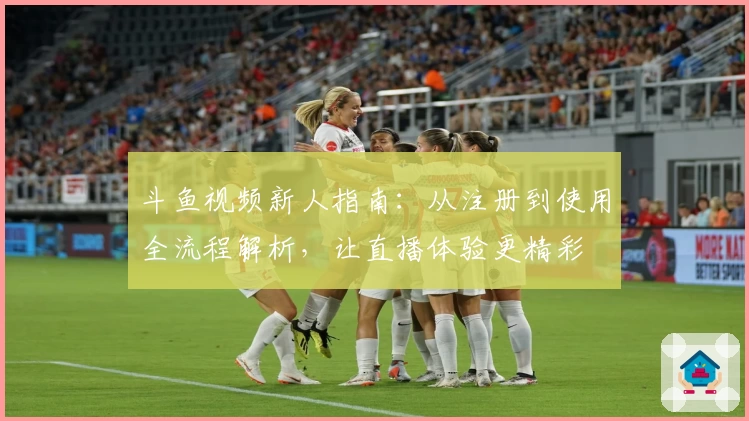 斗鱼视频新人指南：从注册到使用全流程解析，让直播体验更精彩