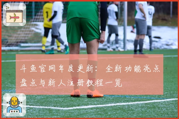 斗鱼官网年度更新：全新功能亮点盘点与新人注册教程一览