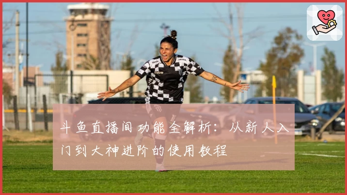 斗鱼直播间功能全解析：从新人入门到大神进阶的使用教程