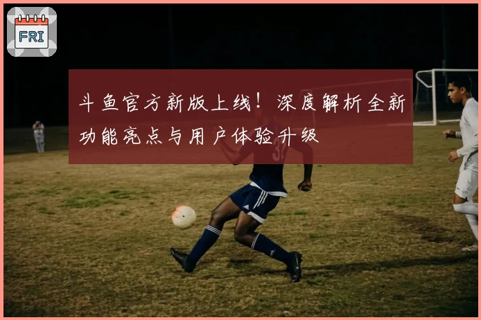 斗鱼官方新版上线!深度解析全新功能亮点与用户体验升级