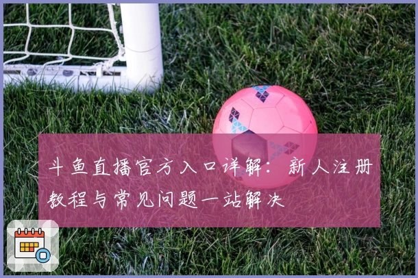 斗鱼直播官方入口详解：新人注册教程与常见问题一站解决