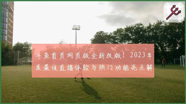 斗鱼首页网页版全新改版！2023年度最佳直播体验与热门功能亮点解析