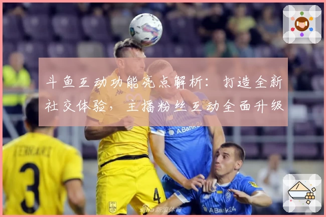 斗鱼互动功能亮点解析：打造全新社交体验，主播粉丝互动全面升级