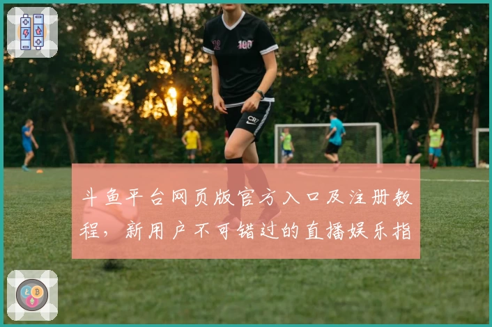 斗鱼平台网页版官方入口及注册教程,新用户不可错过的直播娱乐指南