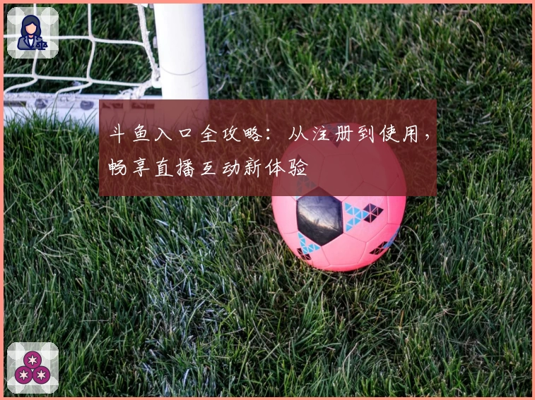 斗鱼入口全攻略:从注册到使用,畅享直播互动新体验