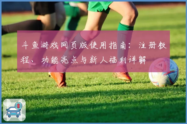 斗鱼游戏网页版使用指南：注册教程、功能亮点与新人福利详解