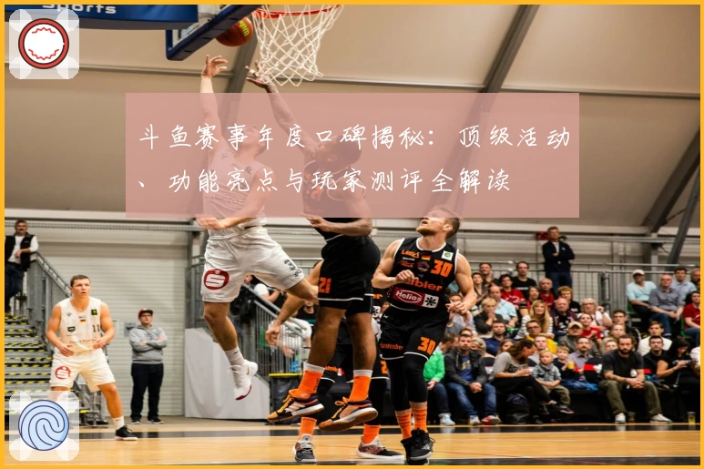 斗鱼赛事年度口碑揭秘：顶级活动、功能亮点与玩家测评全解读