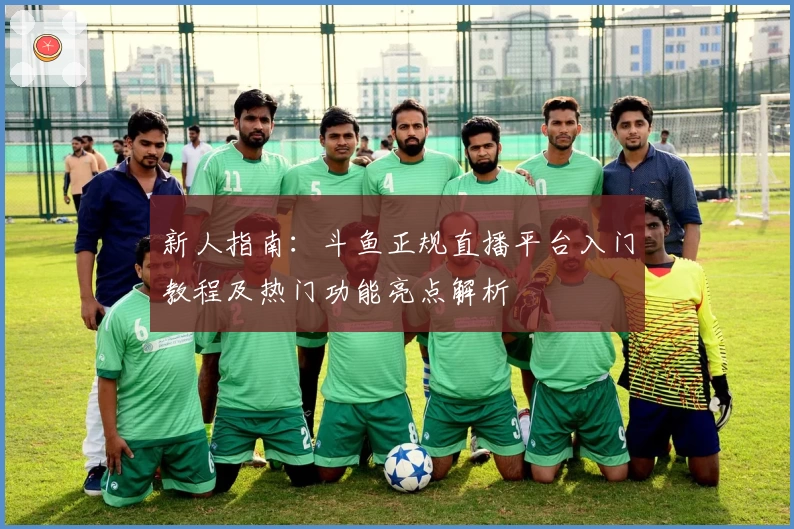 新人指南:斗鱼正规直播平台入门教程及热门功能亮点解析