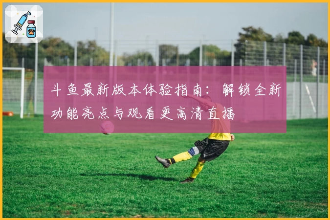 斗鱼最新版本体验指南：解锁全新功能亮点与观看更高清直播