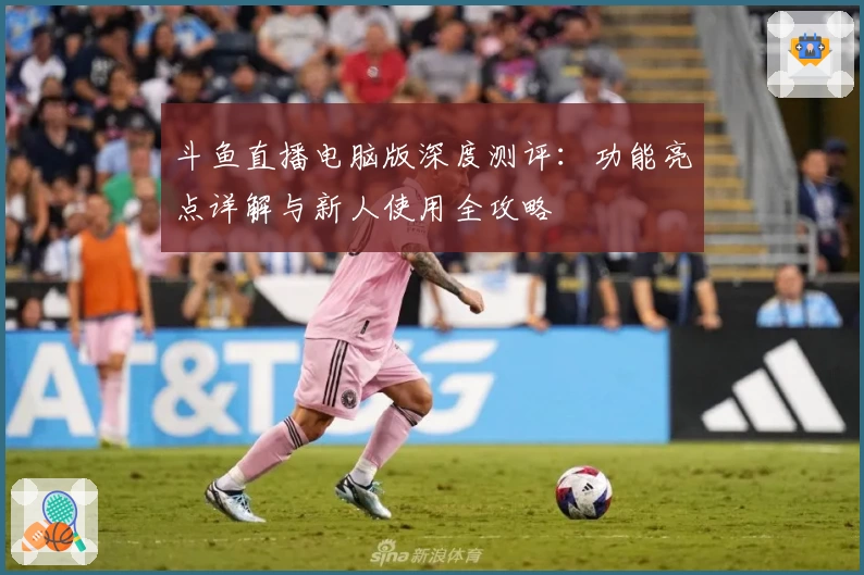 斗鱼直播电脑版深度测评：功能亮点详解与新人使用全攻略