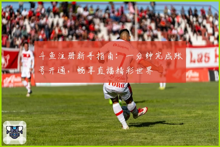 斗鱼注册新手指南：一分钟完成账号开通，畅享直播精彩世界