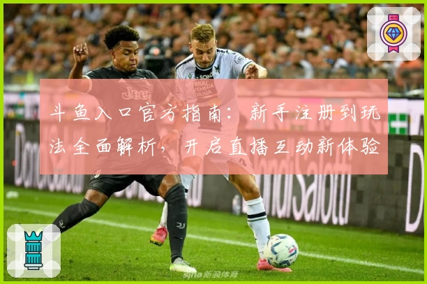 斗鱼入口官方指南：新手注册到玩法全面解析，开启直播互动新体验