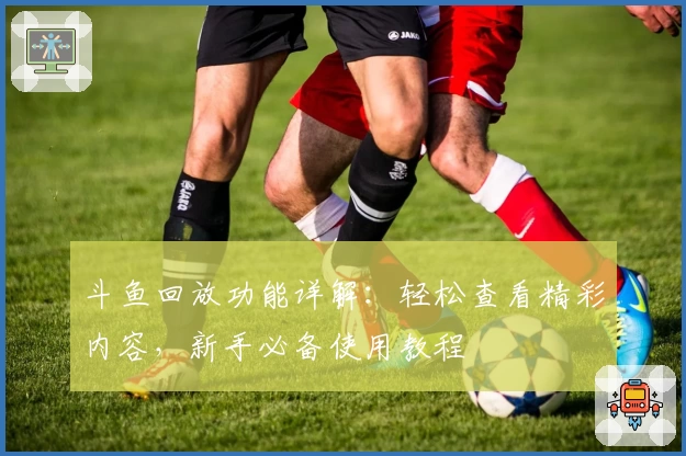 斗鱼回放功能详解：轻松查看精彩内容，新手必备使用教程