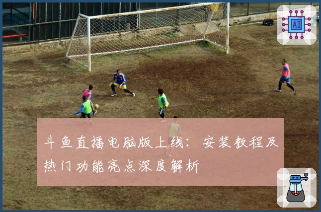斗鱼直播电脑版上线：安装教程及热门功能亮点深度解析