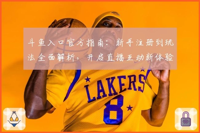 斗鱼入口官方指南：新手注册到玩法全面解析，开启直播互动新体验