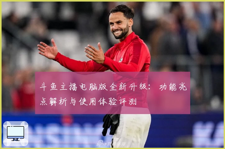 斗鱼主播电脑版全新升级：功能亮点解析与使用体验评测