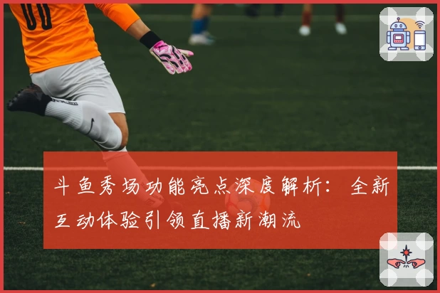 斗鱼秀场功能亮点深度解析：全新互动体验引领直播新潮流