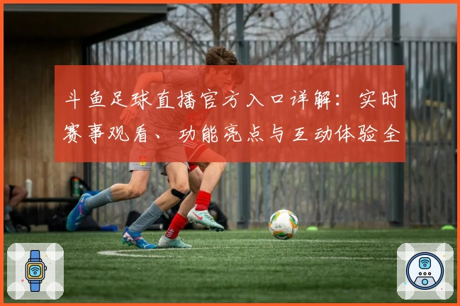 斗鱼足球直播官方入口详解：实时赛事观看、功能亮点与互动体验全面解析