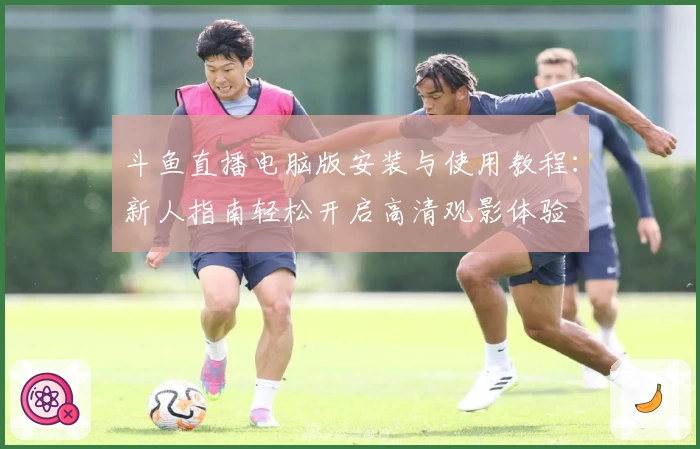 斗鱼直播电脑版安装与使用教程:新人指南轻松开启高清观影体验