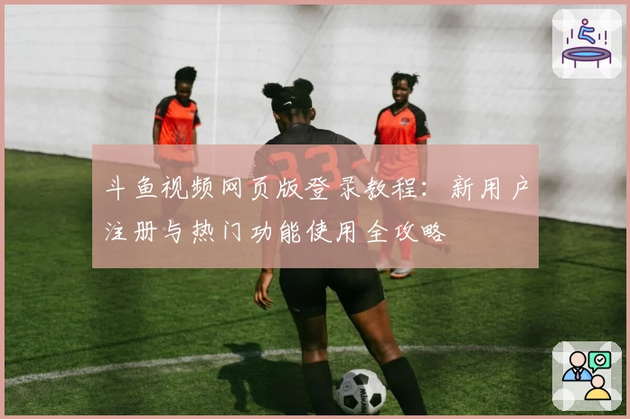 斗鱼视频网页版登录教程：新用户注册与热门功能使用全攻略