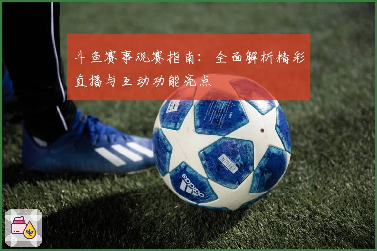 斗鱼赛事观赛指南:全面解析精彩直播与互动功能亮点